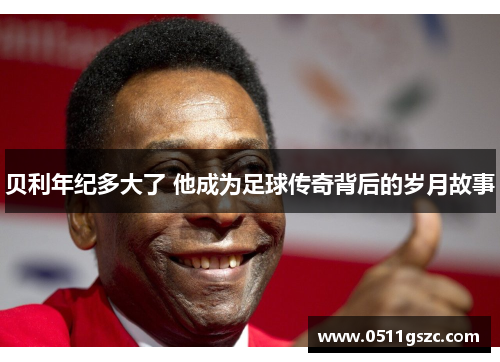 贝利年纪多大了 他成为足球传奇背后的岁月故事