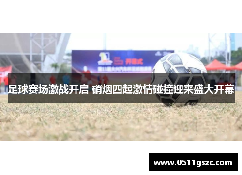 足球赛场激战开启 硝烟四起激情碰撞迎来盛大开幕