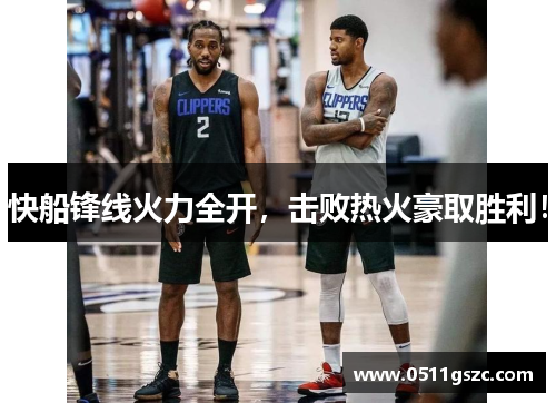 快船锋线火力全开，击败热火豪取胜利！