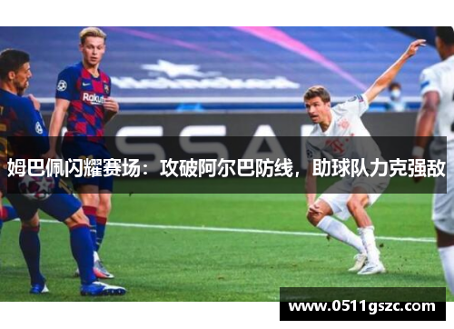 姆巴佩闪耀赛场：攻破阿尔巴防线，助球队力克强敌
