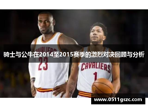 骑士与公牛在2014至2015赛季的激烈对决回顾与分析
